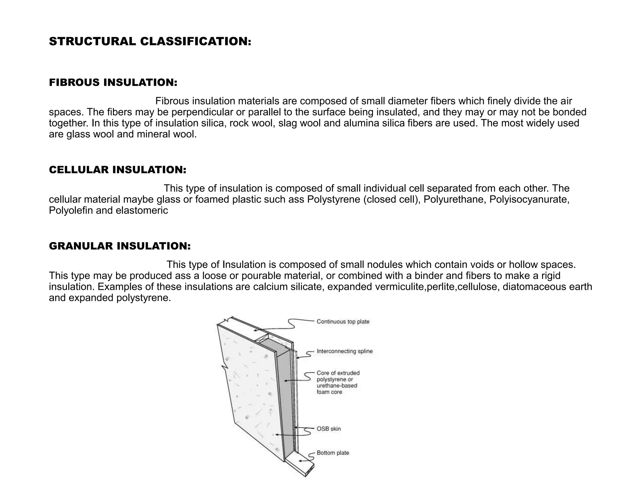 STRUCTURAL CLASSIFICATION:
FIBROUS INSULATION:
Fibrous insulation materials are composed of small diameter fibers which finely divide the air
spaces. The fibers may be perpendicular or parallel to the surface being insulated, and they may or may not be bonded
together. In this type of insulation silica, rock wool, slag wool and alumina silica fibers are used. The most widely used
are glass wool and mineral wool.
CELLULAR INSULATION:
This type of insulation is composed of small individual cell separated from each other. The
cellular material maybe glass or foamed plastic such ass Polystyrene (closed cell), Polyurethane, Polyisocyanurate,
Polyolefin and elastomeric
GRANULAR INSULATION:
This type of Insulation is composed of small nodules which contain voids or hollow spaces.
This type may be produced ass a loose or pourable material, or combined with a binder and fibers to make a rigid
insulation. Examples of these insulations are calcium silicate, expanded vermiculite,perlite,cellulose, diatomaceous earth
and expanded polystyrene.
 