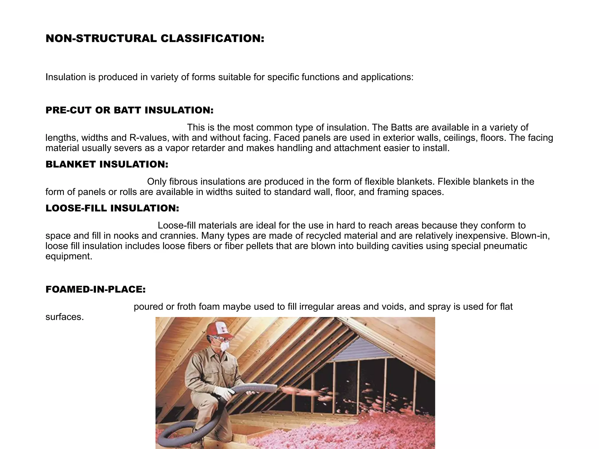 NON-STRUCTURAL CLASSIFICATION:
Insulation is produced in variety of forms suitable for specific functions and applications:
PRE-CUT OR BATT INSULATION:
This is the most common type of insulation. The Batts are available in a variety of
lengths, widths and R-values, with and without facing. Faced panels are used in exterior walls, ceilings, floors. The facing
material usually severs as a vapor retarder and makes handling and attachment easier to install.
BLANKET INSULATION:
Only fibrous insulations are produced in the form of flexible blankets. Flexible blankets in the
form of panels or rolls are available in widths suited to standard wall, floor, and framing spaces.
LOOSE-FILL INSULATION:
Loose-fill materials are ideal for the use in hard to reach areas because they conform to
space and fill in nooks and crannies. Many types are made of recycled material and are relatively inexpensive. Blown-in,
loose fill insulation includes loose fibers or fiber pellets that are blown into building cavities using special pneumatic
equipment.
FOAMED-IN-PLACE:
poured or froth foam maybe used to fill irregular areas and voids, and spray is used for flat
surfaces.
 