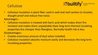 Cellulose
• Cellulose insulation is plant fiber used in wall and roof cavities to insulate,
draught proof and reduce free noise.
Advantages:-
• Cellulose insulation is treated with boric acid which makes them fire
resistant and makes them unpalatable.Have long term thermal insulating
properties.Are cheaper than fiberglass. Normally health risk is less.
Disadvantages:-
• Creates enormous amount of dust when installed.
• Cellulose insulation absorbs moisture easily and decreases the long term
insulating properties.
 