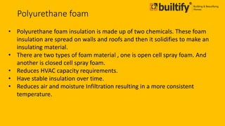 Polyurethane foam
• Polyurethane foam insulation is made up of two chemicals. These foam
insulation are spread on walls and roofs and then it solidifies to make an
insulating material.
• There are two types of foam material , one is open cell spray foam. And
another is closed cell spray foam.
• Reduces HVAC capacity requirements.
• Have stable insulation over time.
• Reduces air and moisture Infiltration resulting in a more consistent
temperature.
 