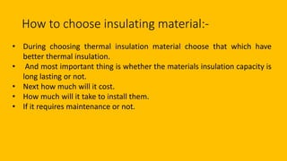 How to choose insulating material:-
• During choosing thermal insulation material choose that which have
better thermal insulation.
• And most important thing is whether the materials insulation capacity is
long lasting or not.
• Next how much will it cost.
• How much will it take to install them.
• If it requires maintenance or not.
 