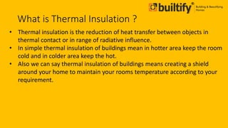 What is Thermal Insulation ?
• Thermal insulation is the reduction of heat transfer between objects in
thermal contact or in range of radiative influence.
• In simple thermal insulation of buildings mean in hotter area keep the room
cold and in colder area keep the hot.
• Also we can say thermal insulation of buildings means creating a shield
around your home to maintain your rooms temperature according to your
requirement.
 