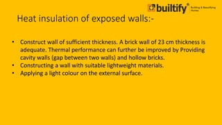 Heat insulation of exposed walls:-
• Construct wall of sufficient thickness. A brick wall of 23 cm thickness is
adequate. Thermal performance can further be improved by Providing
cavity walls (gap between two walls) and hollow bricks.
• Constructing a wall with suitable lightweight materials.
• Applying a light colour on the external surface.
 