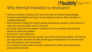 Why thermal Insulation is necessary?
• Thermal Insulation is necessary for every one who are constructing buildings.
• In today's world Global warming is increasing day by day, for which wheather is
changing Drastically.
• Due to weather change the world is getting temperature variation, some where it is
very cold, and some other area it is very hot.
• And to get rid of extreme weather conditions man has invented every possible
devices to tackle this problem.
• Such as A/C, room heater etc.
• But these equipments will have another issue that is electricity problem. You have to
pay huge amount of money for bills and the gases releasing from this devices have
very bad impact on the environment.
• So it is better to have make thermally insulated home rather than paying heavy
amount of electric bills.
 