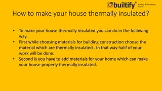 How to make your house thermally insulated?
• To make your house thermally insulated you can do in the following
way.
• First while choosing materials for building construction choose the
material which are thermally insulated . In that way halif of your
work will be done.
• Second is you have to add materials for your home which can make
your house properly thermally insulated.
 
