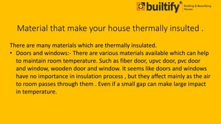 Material that make your house thermally insulted .
There are many materials which are thermally insulated.
• Doors and windows:- There are various materials available which can help
to maintain room temperature. Such as fiber door, upvc door, pvc door
and window, wooden door and window. It seems like doors and windows
have no importance in insulation process , but they affect mainly as the air
to room passes through them . Even if a small gap can make large impact
in temperature.
 