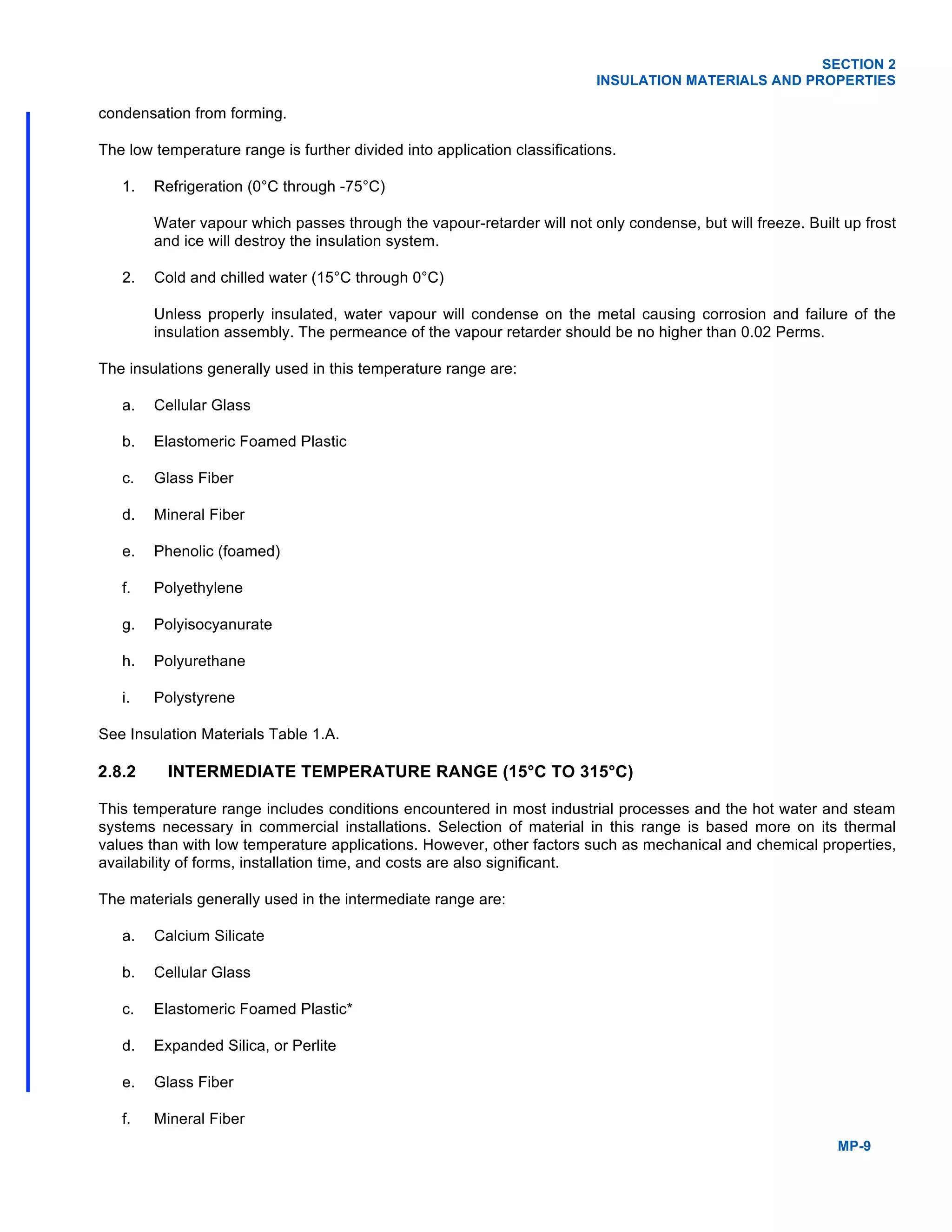 SECTION 2
INSULATION MATERIALS AND PROPERTIES
MP-9
condensation from forming.
The low temperature range is further divided into application classifications.
1. Refrigeration (0°C through -75°C)
Water vapour which passes through the vapour-retarder will not only condense, but will freeze. Built up frost
and ice will destroy the insulation system.
2. Cold and chilled water (15°C through 0°C)
Unless properly insulated, water vapour will condense on the metal causing corrosion and failure of the
insulation assembly. The permeance of the vapour retarder should be no higher than 0.02 Perms.
The insulations generally used in this temperature range are:
a. Cellular Glass
b. Elastomeric Foamed Plastic
c. Glass Fiber
d. Mineral Fiber
e. Phenolic (foamed)
f. Polyethylene
g. Polyisocyanurate
h. Polyurethane
i. Polystyrene
See Insulation Materials Table 1.A.
2.8.2 INTERMEDIATE TEMPERATURE RANGE (15°C TO 315°C)
This temperature range includes conditions encountered in most industrial processes and the hot water and steam
systems necessary in commercial installations. Selection of material in this range is based more on its thermal
values than with low temperature applications. However, other factors such as mechanical and chemical properties,
availability of forms, installation time, and costs are also significant.
The materials generally used in the intermediate range are:
a. Calcium Silicate
b. Cellular Glass
c. Elastomeric Foamed Plastic*
d. Expanded Silica, or Perlite
e. Glass Fiber
f. Mineral Fiber
 
