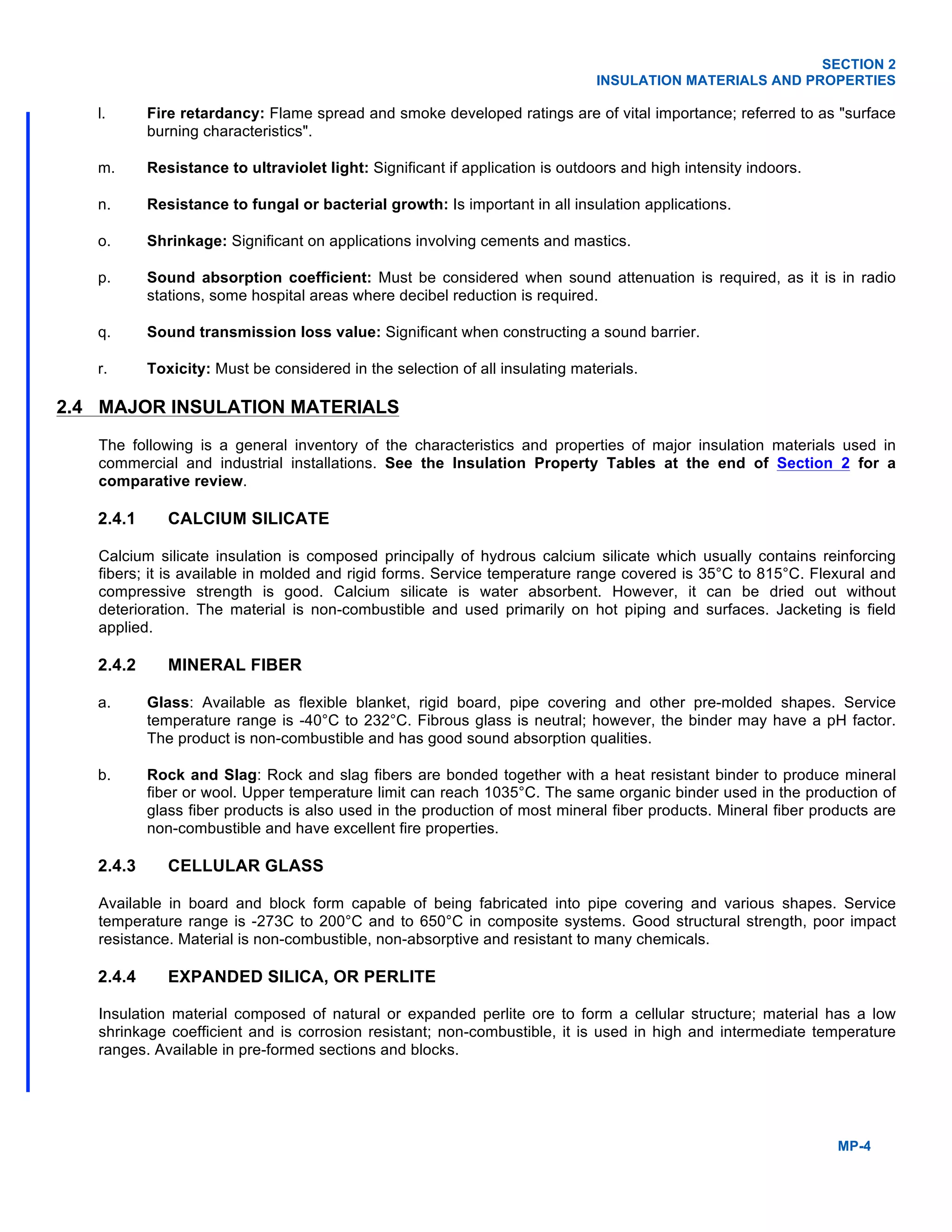 SECTION 2
INSULATION MATERIALS AND PROPERTIES
MP-4
l. Fire retardancy: Flame spread and smoke developed ratings are of vital importance; referred to as "surface
burning characteristics".
m. Resistance to ultraviolet light: Significant if application is outdoors and high intensity indoors.
n. Resistance to fungal or bacterial growth: Is important in all insulation applications.
o. Shrinkage: Significant on applications involving cements and mastics.
p. Sound absorption coefficient: Must be considered when sound attenuation is required, as it is in radio
stations, some hospital areas where decibel reduction is required.
q. Sound transmission loss value: Significant when constructing a sound barrier.
r. Toxicity: Must be considered in the selection of all insulating materials.
2.4 MAJOR INSULATION MATERIALS
The following is a general inventory of the characteristics and properties of major insulation materials used in
commercial and industrial installations. See the Insulation Property Tables at the end of Section 2 for a
comparative review.
2.4.1 CALCIUM SILICATE
Calcium silicate insulation is composed principally of hydrous calcium silicate which usually contains reinforcing
fibers; it is available in molded and rigid forms. Service temperature range covered is 35°C to 815°C. Flexural and
compressive strength is good. Calcium silicate is water absorbent. However, it can be dried out without
deterioration. The material is non-combustible and used primarily on hot piping and surfaces. Jacketing is field
applied.
2.4.2 MINERAL FIBER
a. Glass: Available as flexible blanket, rigid board, pipe covering and other pre-molded shapes. Service
temperature range is -40°C to 232°C. Fibrous glass is neutral; however, the binder may have a pH factor.
The product is non-combustible and has good sound absorption qualities.
b. Rock and Slag: Rock and slag fibers are bonded together with a heat resistant binder to produce mineral
fiber or wool. Upper temperature limit can reach 1035°C. The same organic binder used in the production of
glass fiber products is also used in the production of most mineral fiber products. Mineral fiber products are
non-combustible and have excellent fire properties.
2.4.3 CELLULAR GLASS
Available in board and block form capable of being fabricated into pipe covering and various shapes. Service
temperature range is -273C to 200°C and to 650°C in composite systems. Good structural strength, poor impact
resistance. Material is non-combustible, non-absorptive and resistant to many chemicals.
2.4.4 EXPANDED SILICA, OR PERLITE
Insulation material composed of natural or expanded perlite ore to form a cellular structure; material has a low
shrinkage coefficient and is corrosion resistant; non-combustible, it is used in high and intermediate temperature
ranges. Available in pre-formed sections and blocks.
 