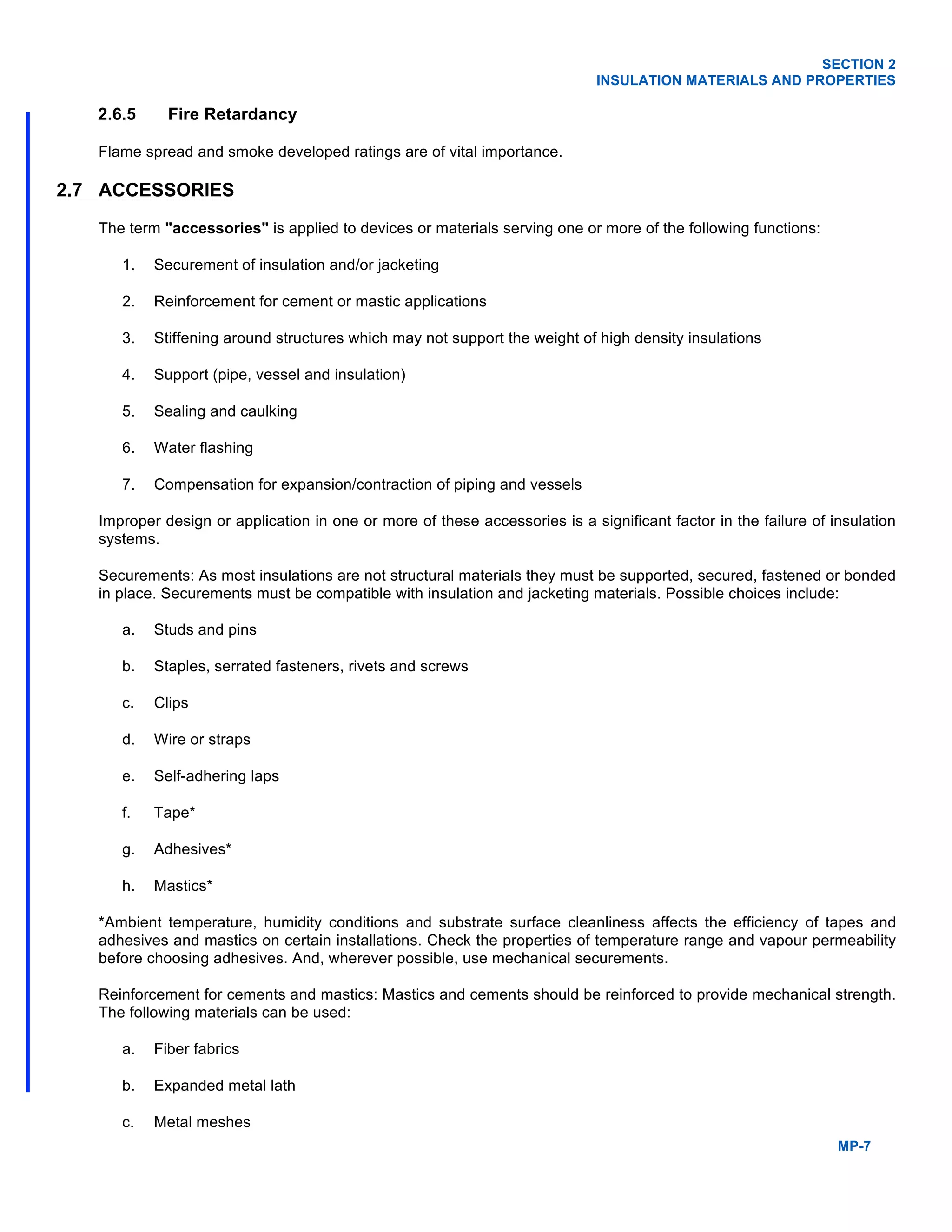 SECTION 2
INSULATION MATERIALS AND PROPERTIES
MP-7
2.6.5 Fire Retardancy
Flame spread and smoke developed ratings are of vital importance.
2.7 ACCESSORIES
The term "accessories" is applied to devices or materials serving one or more of the following functions:
1. Securement of insulation and/or jacketing
2. Reinforcement for cement or mastic applications
3. Stiffening around structures which may not support the weight of high density insulations
4. Support (pipe, vessel and insulation)
5. Sealing and caulking
6. Water flashing
7. Compensation for expansion/contraction of piping and vessels
Improper design or application in one or more of these accessories is a significant factor in the failure of insulation
systems.
Securements: As most insulations are not structural materials they must be supported, secured, fastened or bonded
in place. Securements must be compatible with insulation and jacketing materials. Possible choices include:
a. Studs and pins
b. Staples, serrated fasteners, rivets and screws
c. Clips
d. Wire or straps
e. Self-adhering laps
f. Tape*
g. Adhesives*
h. Mastics*
*Ambient temperature, humidity conditions and substrate surface cleanliness affects the efficiency of tapes and
adhesives and mastics on certain installations. Check the properties of temperature range and vapour permeability
before choosing adhesives. And, wherever possible, use mechanical securements.
Reinforcement for cements and mastics: Mastics and cements should be reinforced to provide mechanical strength.
The following materials can be used:
a. Fiber fabrics
b. Expanded metal lath
c. Metal meshes
 