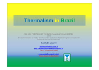 Thermalism in Brazil
THE NEW FRONTIERS OF THE EUROPEAN HEALTHCARE SYSTEM
2013
The implementation of the EU Directive on the application of patients' rights in cross-border
traditional and thermal healthcare
Geol. Fabio Lazzerini
termalismo@terra.com.br
http://termalismobrasil.blogspot.com.br
Face: Termalismo Brasil
www.aguasdesaopedro.com
Face: Aguas de São Pedro
 