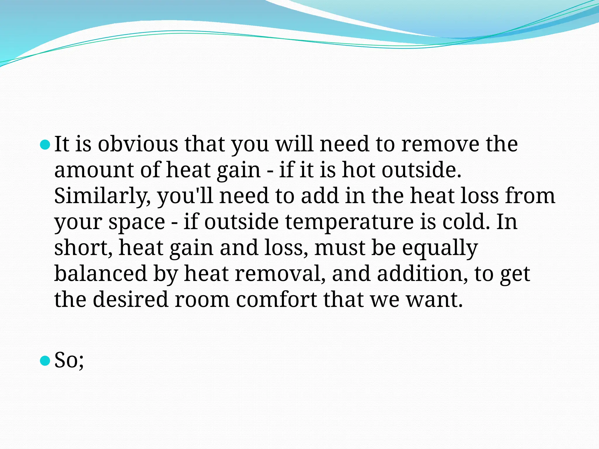 ⚫It is obvious that you will need to remove the
amount of heat gain - if it is hot outside.
Similarly, you'll need to add in the heat loss from
your space - if outside temperature is cold. In
short, heat gain and loss, must be equally
balanced by heat removal, and addition, to get
the desired room comfort that we want.
⚫So;
 