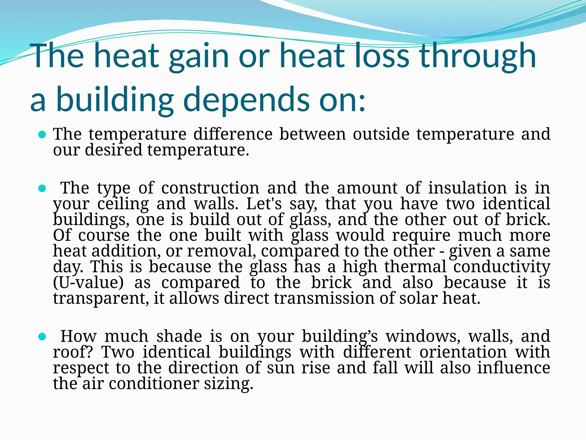 The heat gain or heat loss through
a building depends on:
⚫ The temperature difference between outside temperature and
our desired temperature.
⚫ The type of construction and the amount of insulation is in
your ceiling and walls. Let's say, that you have two identical
buildings, one is build out of glass, and the other out of brick.
Of course the one built with glass would require much more
heat addition, or removal, compared to the other - given a same
day. This is because the glass has a high thermal conductivity
(U-value) as compared to the brick and also because it is
transparent, it allows direct transmission of solar heat.
⚫ How much shade is on your building’s windows, walls, and
roof? Two identical buildings with different orientation with
respect to the direction of sun rise and fall will also influence
the air conditioner sizing.
 