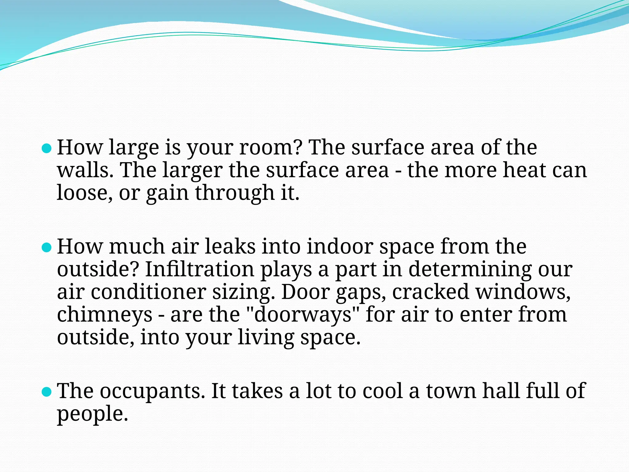 ⚫How large is your room? The surface area of the
walls. The larger the surface area - the more heat can
loose, or gain through it.
⚫How much air leaks into indoor space from the
outside? Infiltration plays a part in determining our
air conditioner sizing. Door gaps, cracked windows,
chimneys - are the "doorways" for air to enter from
outside, into your living space.
⚫The occupants. It takes a lot to cool a town hall full of
people.
 
