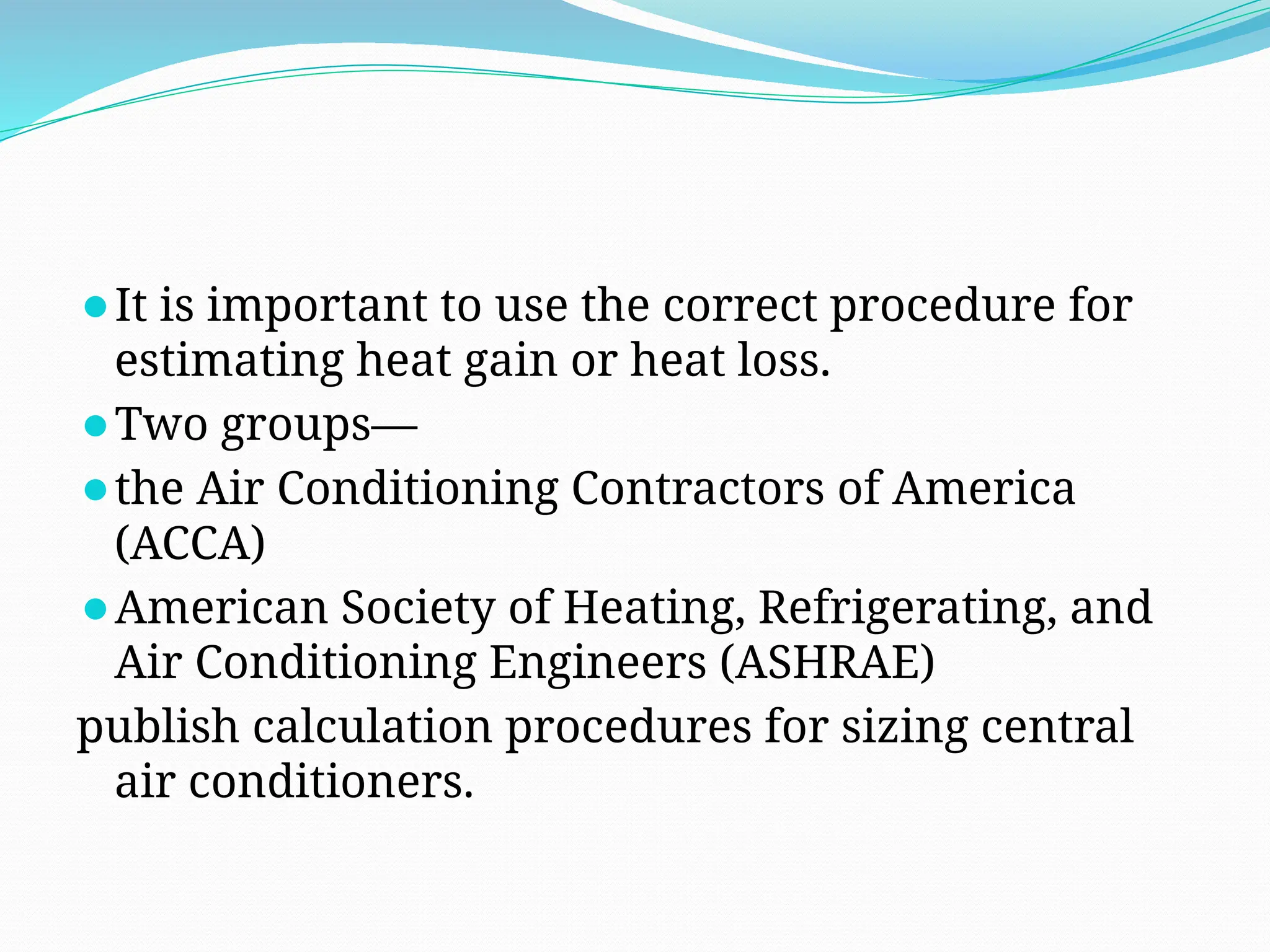 ⚫It is important to use the correct procedure for
estimating heat gain or heat loss.
⚫Two groups—
⚫the Air Conditioning Contractors of America
(ACCA)
⚫American Society of Heating, Refrigerating, and
Air Conditioning Engineers (ASHRAE)
publish calculation procedures for sizing central
air conditioners.
 