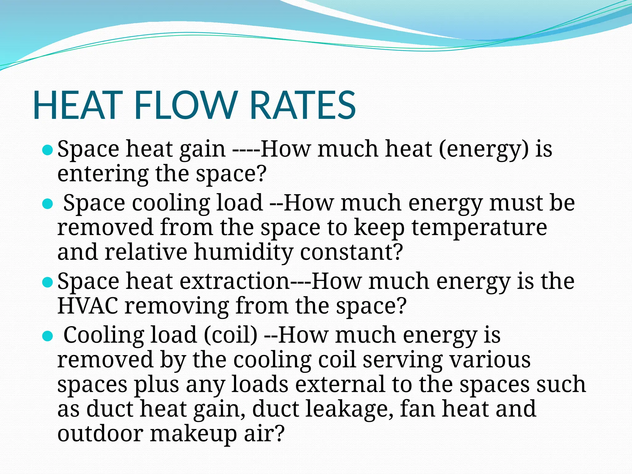 HEAT FLOW RATES
⚫Space heat gain ----How much heat (energy) is
entering the space?
⚫ Space cooling load --How much energy must be
removed from the space to keep temperature
and relative humidity constant?
⚫Space heat extraction---How much energy is the
HVAC removing from the space?
⚫ Cooling load (coil) --How much energy is
removed by the cooling coil serving various
spaces plus any loads external to the spaces such
as duct heat gain, duct leakage, fan heat and
outdoor makeup air?
 