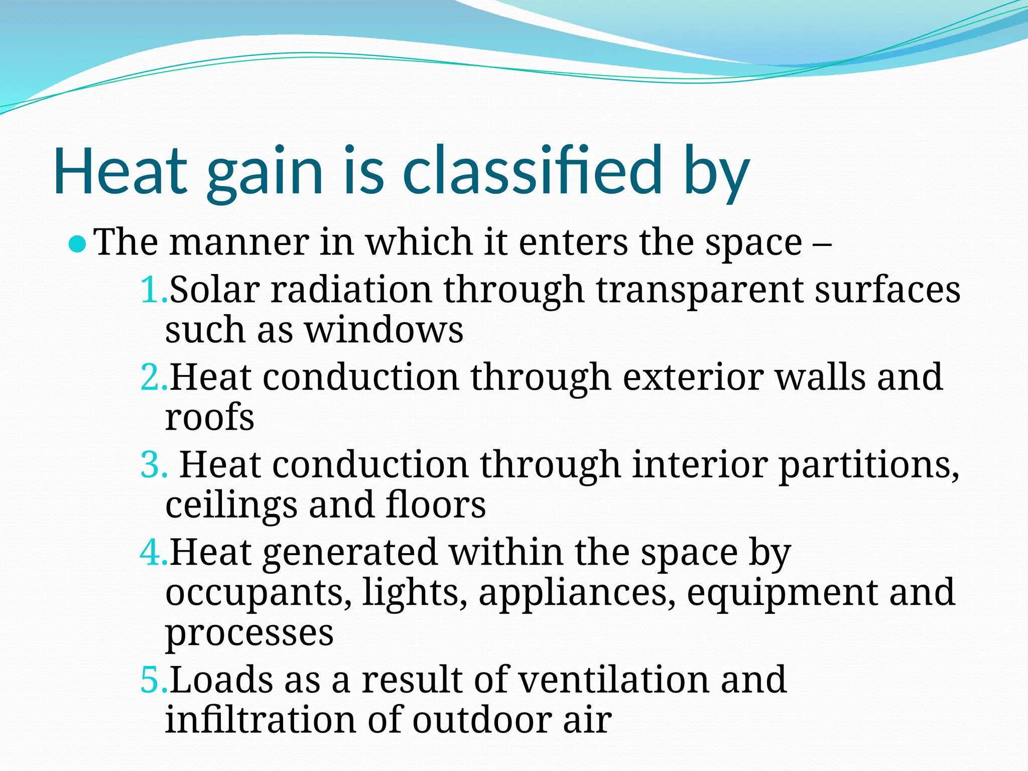 Heat gain is classified by
⚫The manner in which it enters the space –
1.Solar radiation through transparent surfaces
such as windows
2.Heat conduction through exterior walls and
roofs
3. Heat conduction through interior partitions,
ceilings and floors
4.Heat generated within the space by
occupants, lights, appliances, equipment and
processes
5.Loads as a result of ventilation and
infiltration of outdoor air
 