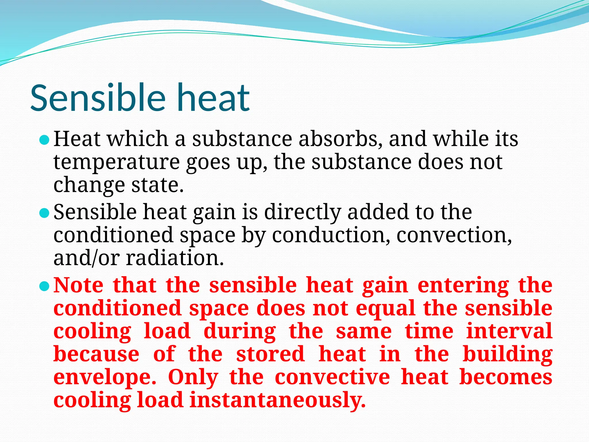 Sensible heat
⚫Heat which a substance absorbs, and while its
temperature goes up, the substance does not
change state.
⚫Sensible heat gain is directly added to the
conditioned space by conduction, convection,
and/or radiation.
⚫Note that the sensible heat gain entering the
conditioned space does not equal the sensible
cooling load during the same time interval
because of the stored heat in the building
envelope. Only the convective heat becomes
cooling load instantaneously.
 