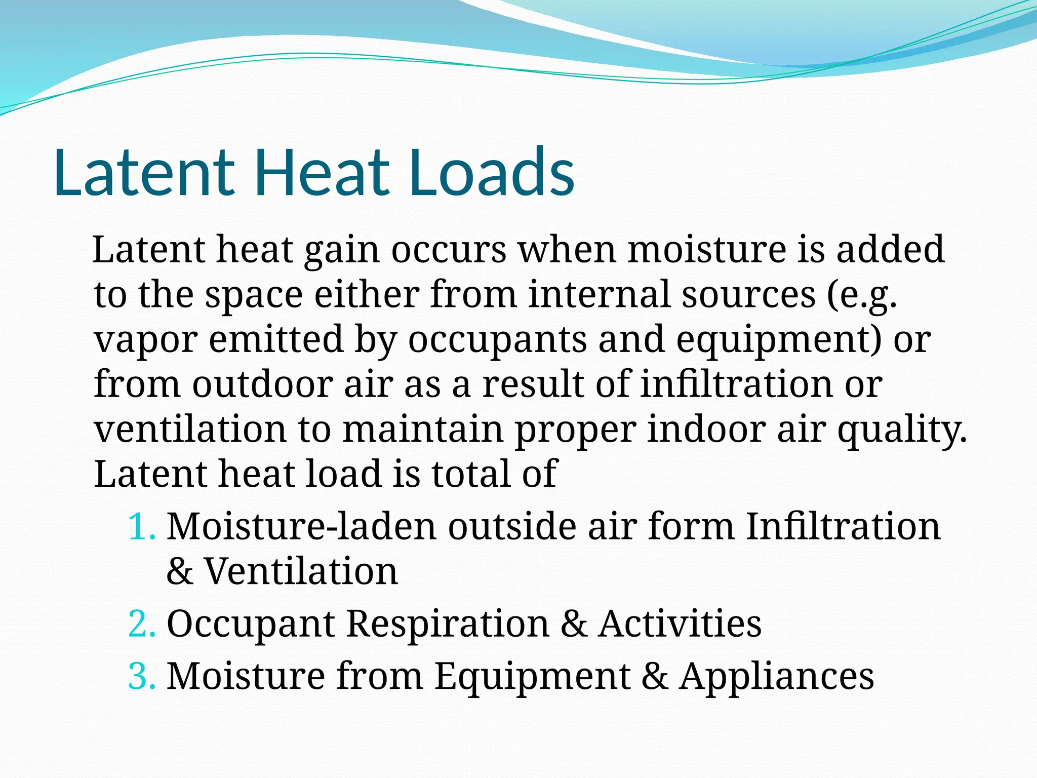 Latent Heat Loads
Latent heat gain occurs when moisture is added
to the space either from internal sources (e.g.
vapor emitted by occupants and equipment) or
from outdoor air as a result of infiltration or
ventilation to maintain proper indoor air quality.
Latent heat load is total of
1. Moisture-laden outside air form Infiltration
& Ventilation
2. Occupant Respiration & Activities
3. Moisture from Equipment & Appliances
 