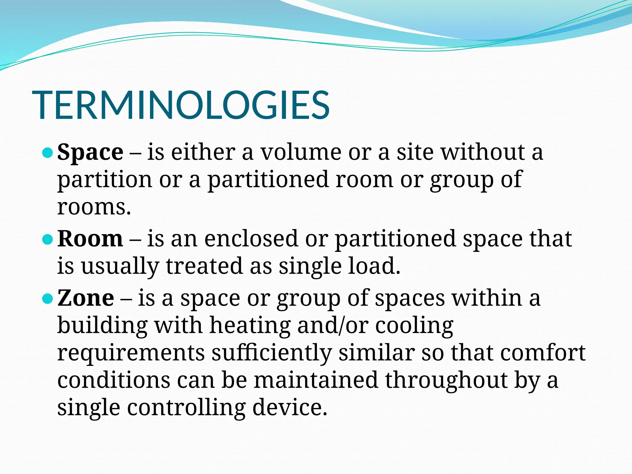 TERMINOLOGIES
⚫Space – is either a volume or a site without a
partition or a partitioned room or group of
rooms.
⚫Room – is an enclosed or partitioned space that
is usually treated as single load.
⚫Zone – is a space or group of spaces within a
building with heating and/or cooling
requirements sufficiently similar so that comfort
conditions can be maintained throughout by a
single controlling device.
 