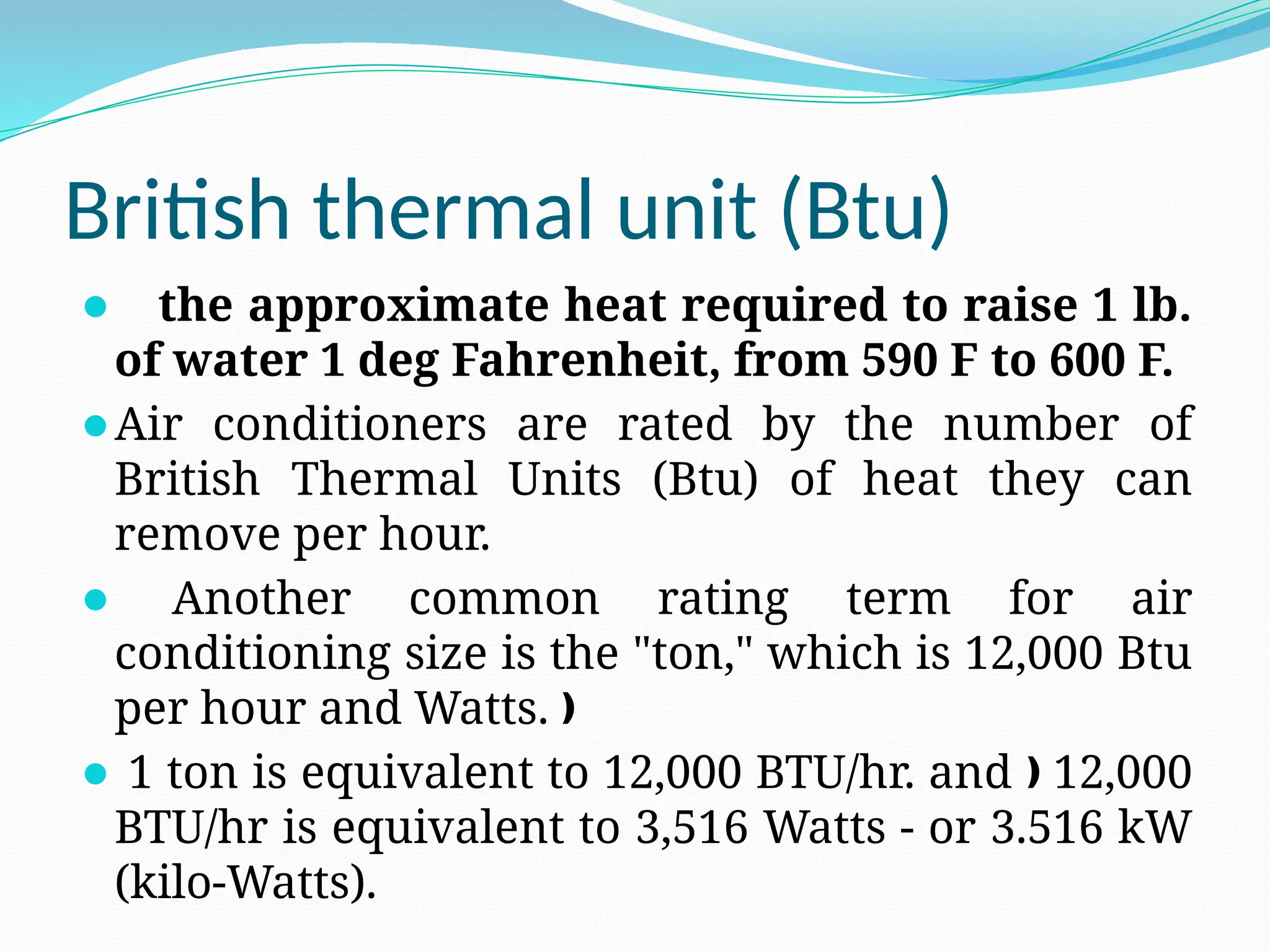 British thermal unit (Btu)
⚫ the approximate heat required to raise 1 lb.
of water 1 deg Fahrenheit, from 590 F to 600 F.
⚫Air conditioners are rated by the number of
British Thermal Units (Btu) of heat they can
remove per hour.
⚫ Another common rating term for air
conditioning size is the "ton," which is 12,000 Btu
per hour and Watts. ƒ
⚫ 1 ton is equivalent to 12,000 BTU/hr. and 12,000
ƒ
BTU/hr is equivalent to 3,516 Watts - or 3.516 kW
(kilo-Watts).
 