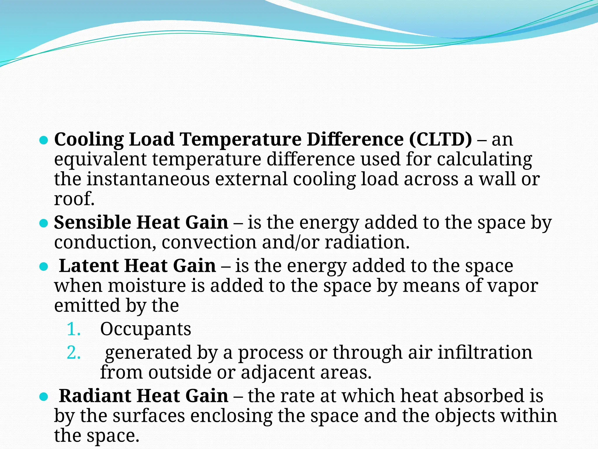 ⚫Cooling Load Temperature Difference (CLTD) – an
equivalent temperature difference used for calculating
the instantaneous external cooling load across a wall or
roof.
⚫Sensible Heat Gain – is the energy added to the space by
conduction, convection and/or radiation.
⚫ Latent Heat Gain – is the energy added to the space
when moisture is added to the space by means of vapor
emitted by the
1. Occupants
2. generated by a process or through air infiltration
from outside or adjacent areas.
⚫ Radiant Heat Gain – the rate at which heat absorbed is
by the surfaces enclosing the space and the objects within
the space.
 