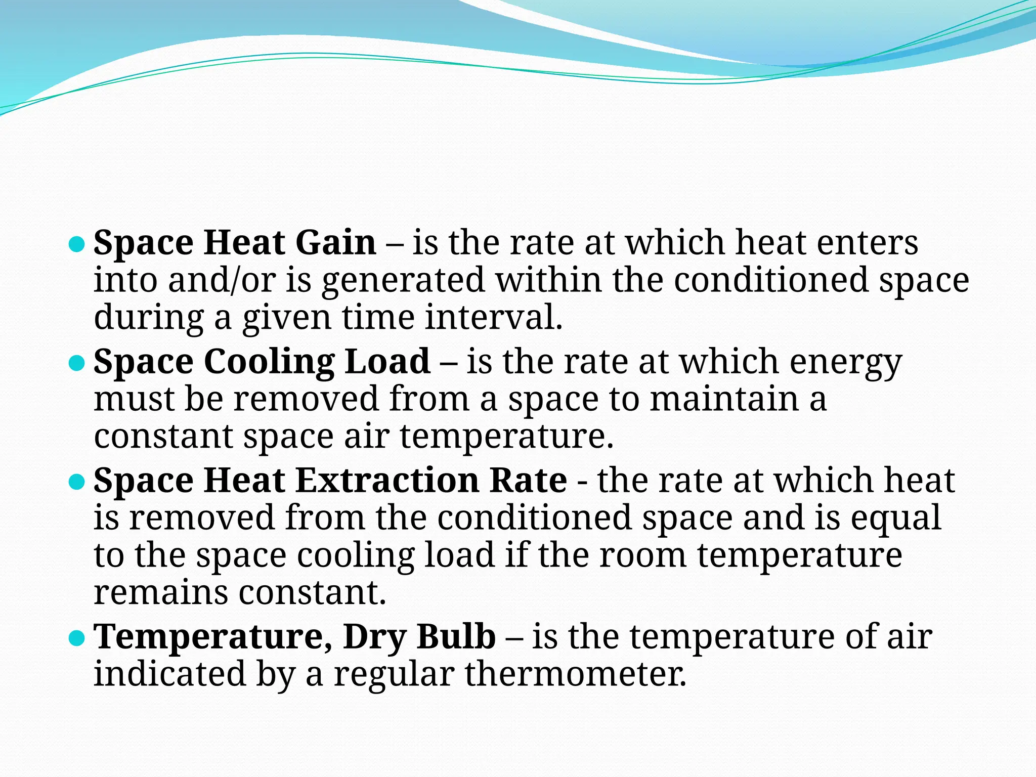 ⚫Space Heat Gain – is the rate at which heat enters
into and/or is generated within the conditioned space
during a given time interval.
⚫Space Cooling Load – is the rate at which energy
must be removed from a space to maintain a
constant space air temperature.
⚫Space Heat Extraction Rate - the rate at which heat
is removed from the conditioned space and is equal
to the space cooling load if the room temperature
remains constant.
⚫Temperature, Dry Bulb – is the temperature of air
indicated by a regular thermometer.
 