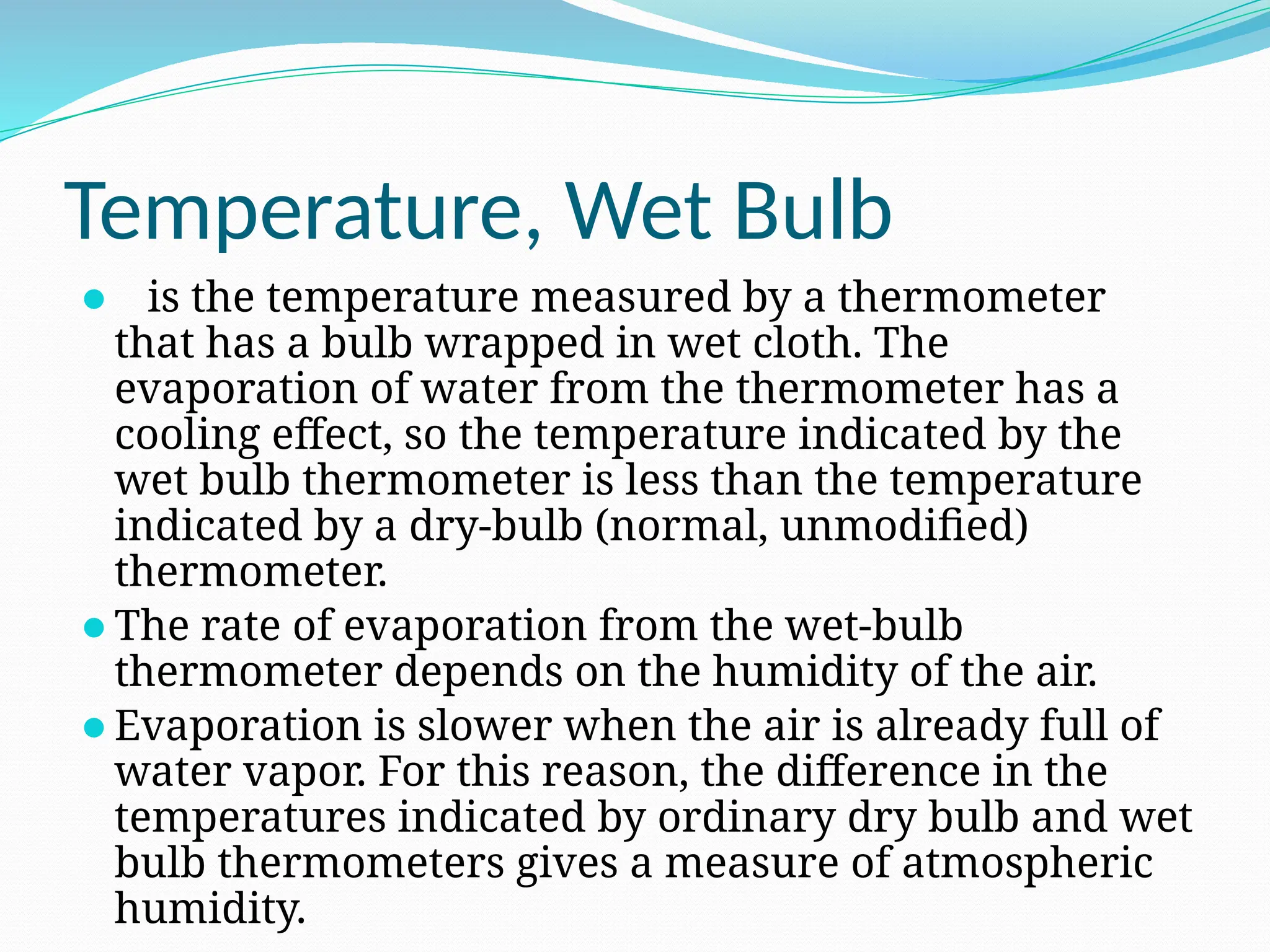 Temperature, Wet Bulb
⚫ is the temperature measured by a thermometer
that has a bulb wrapped in wet cloth. The
evaporation of water from the thermometer has a
cooling effect, so the temperature indicated by the
wet bulb thermometer is less than the temperature
indicated by a dry-bulb (normal, unmodified)
thermometer.
⚫The rate of evaporation from the wet-bulb
thermometer depends on the humidity of the air.
⚫Evaporation is slower when the air is already full of
water vapor. For this reason, the difference in the
temperatures indicated by ordinary dry bulb and wet
bulb thermometers gives a measure of atmospheric
humidity.
 