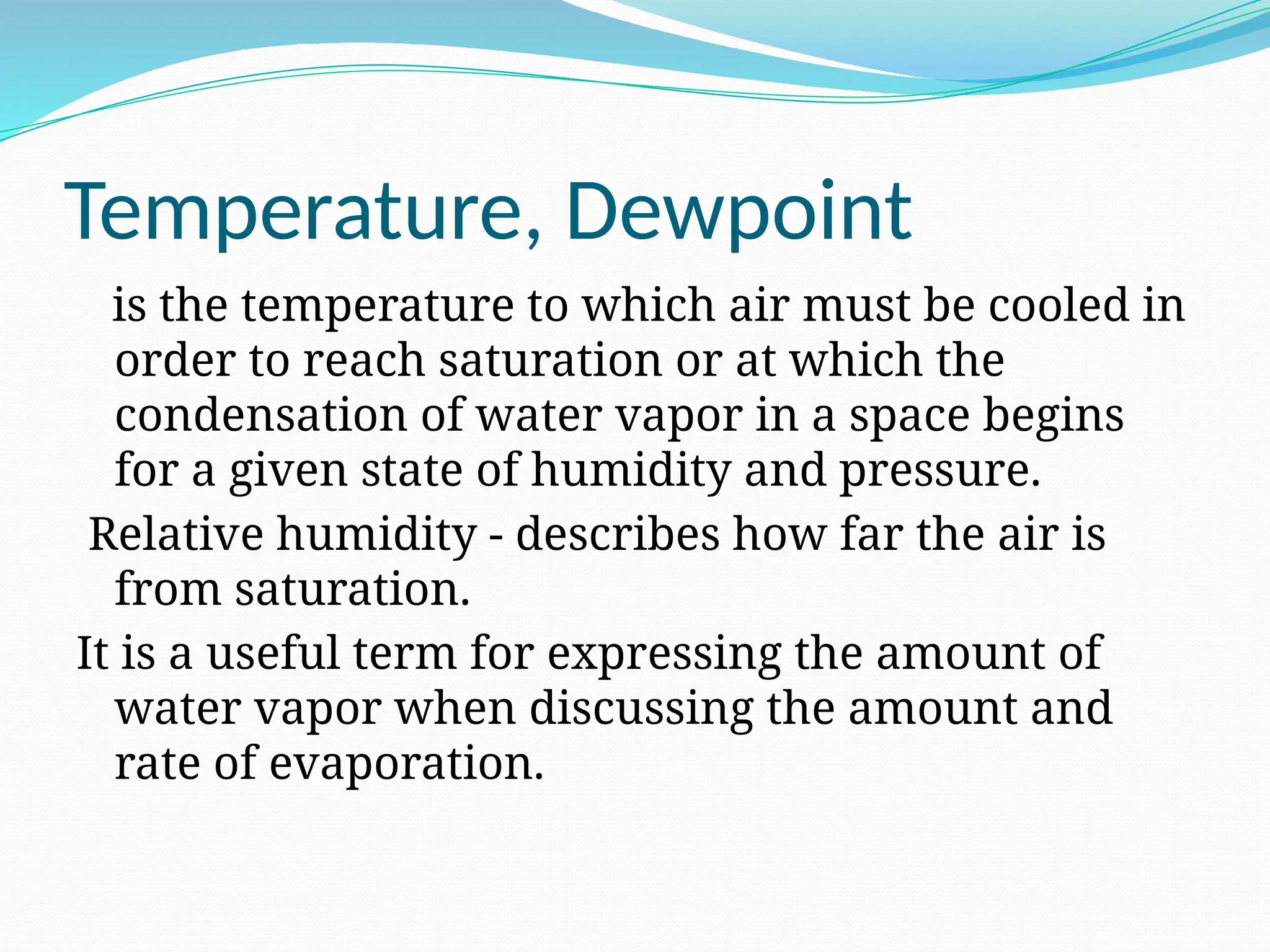 Temperature, Dewpoint
is the temperature to which air must be cooled in
order to reach saturation or at which the
condensation of water vapor in a space begins
for a given state of humidity and pressure.
Relative humidity - describes how far the air is
from saturation.
It is a useful term for expressing the amount of
water vapor when discussing the amount and
rate of evaporation.
 