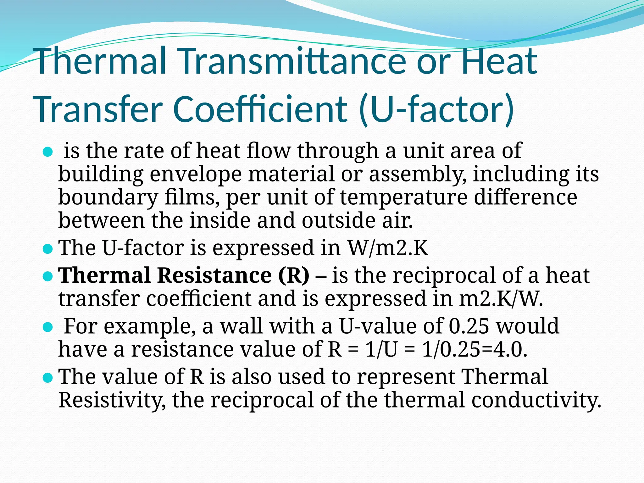 Thermal Transmittance or Heat
Transfer Coefficient (U-factor)
⚫ is the rate of heat flow through a unit area of
building envelope material or assembly, including its
boundary films, per unit of temperature difference
between the inside and outside air.
⚫The U-factor is expressed in W/m2.K
⚫Thermal Resistance (R) – is the reciprocal of a heat
transfer coefficient and is expressed in m2.K/W.
⚫ For example, a wall with a U-value of 0.25 would
have a resistance value of R = 1/U = 1/0.25=4.0.
⚫The value of R is also used to represent Thermal
Resistivity, the reciprocal of the thermal conductivity.
 