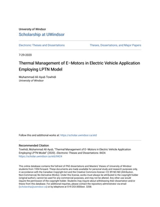 University of Windsor
University of Windsor
Scholarship at UWindsor
Scholarship at UWindsor
Electronic Theses and Dissertations Theses, Dissertations, and Major Papers
7-29-2020
Thermal Management of E–Motors in Electric Vehicle Application
Thermal Management of E–Motors in Electric Vehicle Application
Employing LPTN Model
Employing LPTN Model
Muhammad Ali Ayub Towhidi
University of Windsor
Follow this and additional works at: https://scholar.uwindsor.ca/etd
Recommended Citation
Recommended Citation
Towhidi, Muhammad Ali Ayub, "Thermal Management of E–Motors in Electric Vehicle Application
Employing LPTN Model" (2020). Electronic Theses and Dissertations. 8424.
https://scholar.uwindsor.ca/etd/8424
This online database contains the full-text of PhD dissertations and Masters’ theses of University of Windsor
students from 1954 forward. These documents are made available for personal study and research purposes only,
in accordance with the Canadian Copyright Act and the Creative Commons license—CC BY-NC-ND (Attribution,
Non-Commercial, No Derivative Works). Under this license, works must always be attributed to the copyright holder
(original author), cannot be used for any commercial purposes, and may not be altered. Any other use would
require the permission of the copyright holder. Students may inquire about withdrawing their dissertation and/or
thesis from this database. For additional inquiries, please contact the repository administrator via email
(scholarship@uwindsor.ca) or by telephone at 519-253-3000ext. 3208.
 