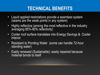 TECHNICAL BENEFITS
• Liquid applied restorations provide a seamless system
  (seams are the weak points in any system)
• Highly reflective (among the most reflective in the industry
  averaging 85%-90% reflectivity)
• Cooler roof surface translates into Energy Savings & Cooler
  Interior
• Resistant to Ponding Water (some can handle 72-hour
  standing water)
• Easily renewed (Sustainable); easily repaired because
  material bonds to itself
 