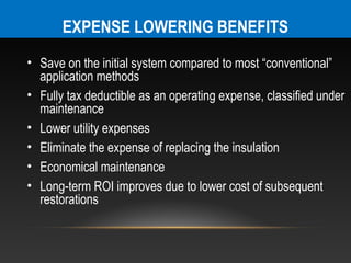 EXPENSE LOWERING BENEFITS
• Save on the initial system compared to most “conventional”
  application methods
• Fully tax deductible as an operating expense, classified under
  maintenance
• Lower utility expenses
• Eliminate the expense of replacing the insulation
• Economical maintenance
• Long-term ROI improves due to lower cost of subsequent
  restorations
 