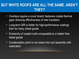 BUT WHITE ROOFS ARE ALL THE SAME. AREN’T
                 THEY?
  • Overlays require a cover board; fasteners create thermal
    gaps reducing effectiveness of new insulation
  • Long-term SRI is better for high-performance coatings
    than for many sheet goods
  • Emissivity of coated roofs comparable to or better than
    sheet goods
  • Condensation point is not raised into roof assembly with
    restoration
 