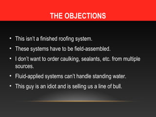 THE OBJECTIONS

• This isn’t a finished roofing system.
• These systems have to be field-assembled.
• I don’t want to order caulking, sealants, etc. from multiple
  sources.
• Fluid-applied systems can’t handle standing water.
• This guy is an idiot and is selling us a line of bull.
 