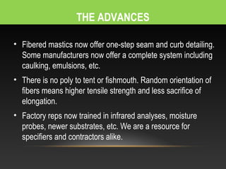 THE ADVANCES

• Fibered mastics now offer one-step seam and curb detailing.
  Some manufacturers now offer a complete system including
  caulking, emulsions, etc.
• There is no poly to tent or fishmouth. Random orientation of
  fibers means higher tensile strength and less sacrifice of
  elongation.
• Factory reps now trained in infrared analyses, moisture
  probes, newer substrates, etc. We are a resource for
  specifiers and contractors alike.
 
