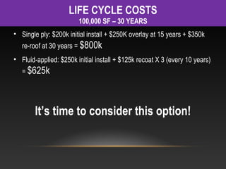 LIFE CYCLE COSTS
                        100,000 SF – 30 YEARS
• Single ply: $200k initial install + $250K overlay at 15 years + $350k
   re-roof at 30 years = $800k
• Fluid-applied: $250k initial install + $125k recoat X 3 (every 10 years)
   = $625k




        It’s time to consider this option!
 