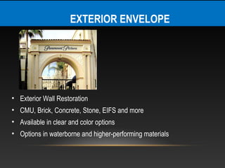 EXTERIOR ENVELOPE




• Exterior Wall Restoration
• CMU, Brick, Concrete, Stone, EIFS and more
• Available in clear and color options
• Options in waterborne and higher-performing materials
 