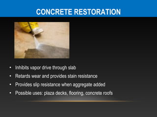 CONCRETE RESTORATION




• Inhibits vapor drive through slab
• Retards wear and provides stain resistance
• Provides slip resistance when aggregate added
• Possible uses: plaza decks, flooring, concrete roofs
 