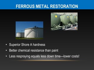 FERROUS METAL RESTORATION




• Superior Shore A hardness
• Better chemical resistance than paint
• Less respraying equals less down time—lower costs!
 