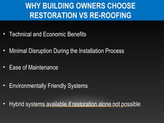 WHY BUILDING OWNERS CHOOSE
          RESTORATION VS RE-ROOFING

• Technical and Economic Benefits

• Minimal Disruption During the Installation Process

• Ease of Maintenance

• Environmentally Friendly Systems

• Hybrid systems available if restoration alone not possible
 
