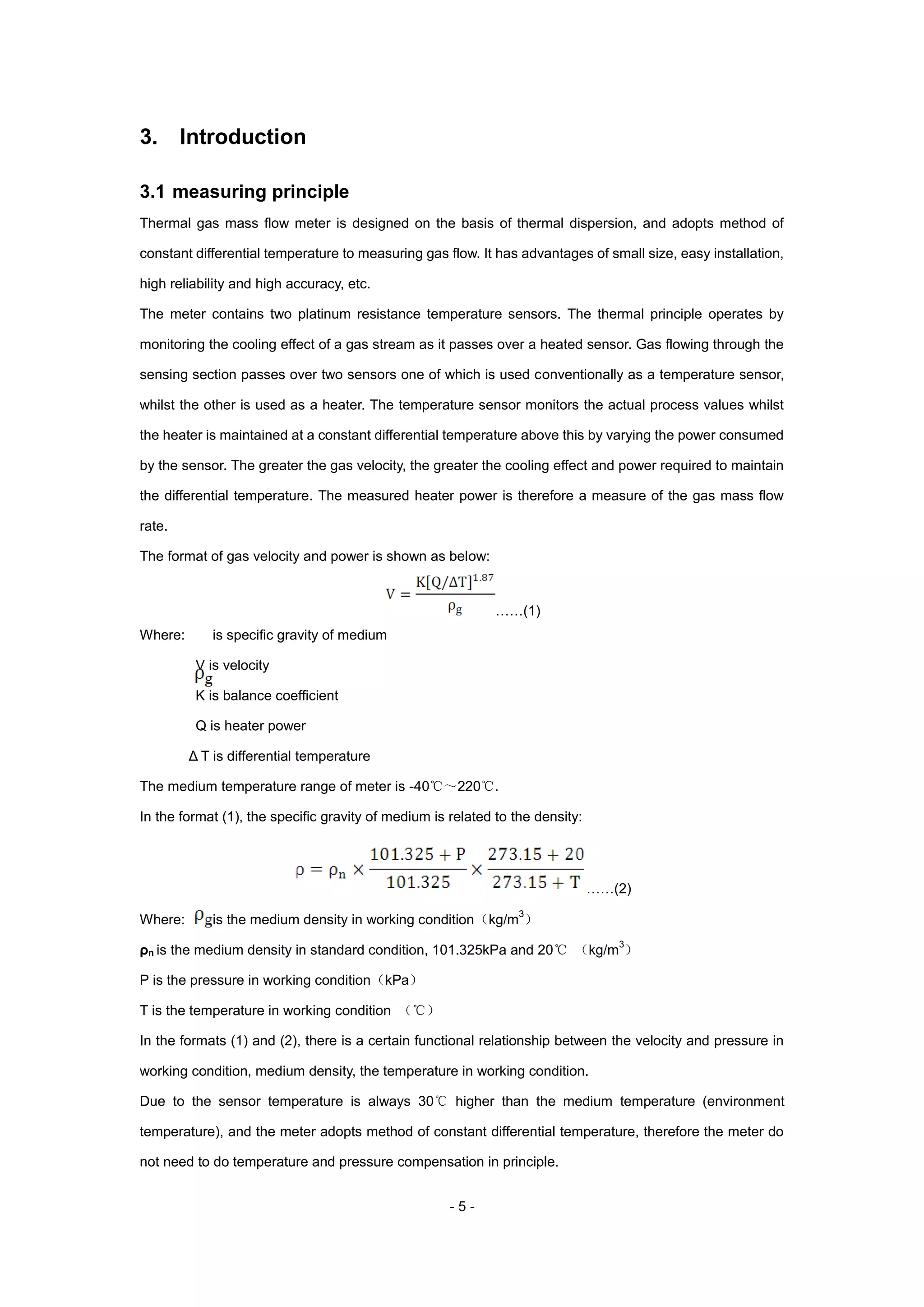 - 5 -
3. Introduction
3.1 measuring principle
Thermal gas mass flow meter is designed on the basis of thermal dispersion, and adopts method of
constant differential temperature to measuring gas flow. It has advantages of small size, easy installation,
high reliability and high accuracy, etc.
The meter contains two platinum resistance temperature sensors. The thermal principle operates by
monitoring the cooling effect of a gas stream as it passes over a heated sensor. Gas flowing through the
sensing section passes over two sensors one of which is used conventionally as a temperature sensor,
whilst the other is used as a heater. The temperature sensor monitors the actual process values whilst
the heater is maintained at a constant differential temperature above this by varying the power consumed
by the sensor. The greater the gas velocity, the greater the cooling effect and power required to maintain
the differential temperature. The measured heater power is therefore a measure of the gas mass flow
rate.
The format of gas velocity and power is shown as below:
……(1)
Where: is specific gravity of medium
V is velocity
K is balance coefficient
Q is heater power
Δ T is differential temperature
The medium temperature range of meter is -40℃～220℃.
In the format (1), the specific gravity of medium is related to the density:
……(2)
Where: is the medium density in working condition（kg/m
3
）
ρn is the medium density in standard condition, 101.325kPa and 20℃ （kg/m
3
）
P is the pressure in working condition（kPa）
T is the temperature in working condition （℃）
In the formats (1) and (2), there is a certain functional relationship between the velocity and pressure in
working condition, medium density, the temperature in working condition.
Due to the sensor temperature is always 30℃ higher than the medium temperature (environment
temperature), and the meter adopts method of constant differential temperature, therefore the meter do
not need to do temperature and pressure compensation in principle.
 