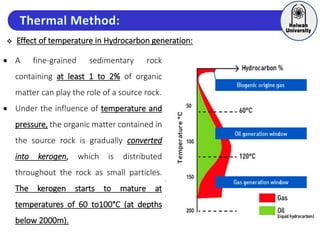  Effect of temperature in Hydrocarbon generation:
 A fine-grained sedimentary rock
containing at least 1 to 2% of organic
matter can play the role of a source rock.
 Under the influence of temperature and
pressure, the organic matter contained in
the source rock is gradually converted
into kerogen, which is distributed
throughout the rock as small particles.
The kerogen starts to mature at
temperatures of 60 to100°C (at depths
below 2000m).
 