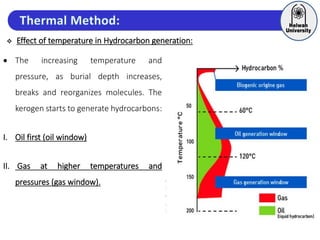  Effect of temperature in Hydrocarbon generation:
 The increasing temperature and
pressure, as burial depth increases,
breaks and reorganizes molecules. The
kerogen starts to generate hydrocarbons:
I. Oil first (oil window)
II. Gas at higher temperatures and
pressures (gas window).
 