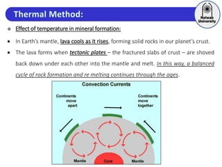  Effect of temperature in mineral formation:
 In Earth’s mantle, lava cools as it rises, forming solid rocks in our planet’s crust.
 The lava forms when tectonic plates – the fractured slabs of crust – are shoved
back down under each other into the mantle and melt. In this way, a balanced
cycle of rock formation and re melting continues through the ages.
 