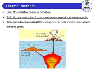  Effect of temperature in mineral formation:
 At depth, slow-cooling lava forms coarse-grained, volcanic rock such as granite.
 Finer-grained rock such as basalt occurs when lava erupts or oozes to the surface
and cools quickly.
 