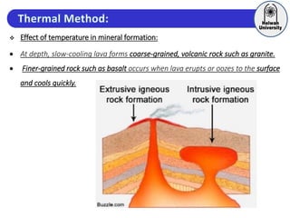  Effect of temperature in mineral formation:
 At depth, slow-cooling lava forms coarse-grained, volcanic rock such as granite.
 Finer-grained rock such as basalt occurs when lava erupts or oozes to the surface
and cools quickly.
 