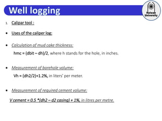 1. Calipar tool :
 Uses of the caliper log:
 Calculation of mud cake thickness:
hmc = (dbit – dh)/2, where h stands for the hole, in inches.
 Measurement of borehole volume:
Vh = (dh2/2)+1.2%, in liters' per meter.
 Measurement of required cement volume:
V cement = 0.5 *(dh2 – d2 casing) + 1%, in litres per metre.
 