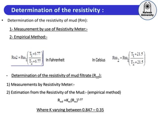 • Determination of the resistivity of mud (Rm):
1- Measurement by use of Resistivity Meter:-
2- Empirical Method:-
In Fahrenheit InCelsius
• Determination of the resistivity of mud filtrate (Rmf):
1) Measurements by Resistivity Meter:-
2) Estimation from the Resistivity of the Mud:- (empirical method)
Rmf =Km(Rm)1.07
Where K varying between 0.847 – 0.35
 