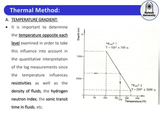 A. TEMPERATURE GRADIENT:
 It is important to determine
the temperature opposite each
level examined in order to take
this influence into account in
the quantitative interpretation
of the log measurements since
the temperature influences
resistivities as well as the
density of fluids, the hydrogen
neutron index, the sonic transit
time in fluids, etc.
 