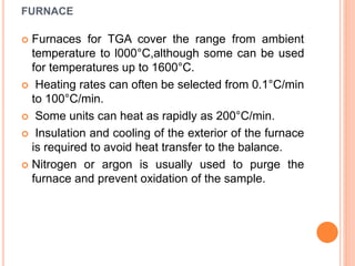 FURNACE
 Furnaces for TGA cover the range from ambient
temperature to l000°C,although some can be used
for temperatures up to 1600°C.
 Heating rates can often be selected from 0.1°C/min
to 100°C/min.
 Some units can heat as rapidly as 200°C/min.
 Insulation and cooling of the exterior of the furnace
is required to avoid heat transfer to the balance.
 Nitrogen or argon is usually used to purge the
furnace and prevent oxidation of the sample.
 